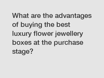 What are the advantages of buying the best luxury flower jewellery boxes at the purchase stage?