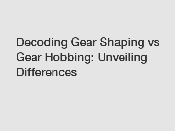 Decoding Gear Shaping vs Gear Hobbing: Unveiling Differences