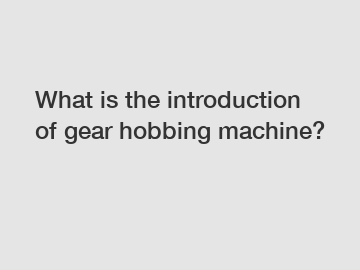 What is the introduction of gear hobbing machine?