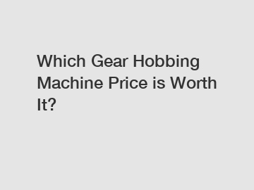 Which Gear Hobbing Machine Price is Worth It?