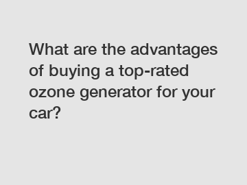 What are the advantages of buying a top-rated ozone generator for your car?