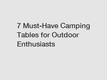 7 Must-Have Camping Tables for Outdoor Enthusiasts