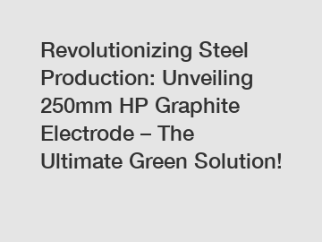 Revolutionizing Steel Production: Unveiling 250mm HP Graphite Electrode – The Ultimate Green Solution!