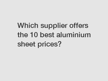 Which supplier offers the 10 best aluminium sheet prices?