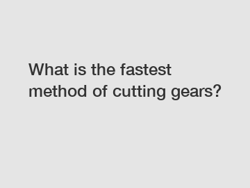 What is the fastest method of cutting gears?