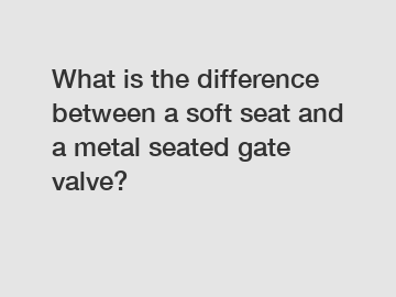 What is the difference between a soft seat and a metal seated gate valve?