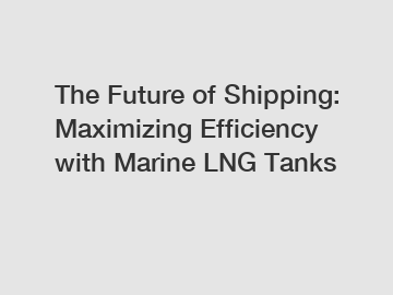The Future of Shipping: Maximizing Efficiency with Marine LNG Tanks