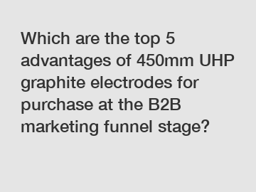 Which are the top 5 advantages of 450mm UHP graphite electrodes for purchase at the B2B marketing funnel stage?