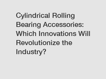 Cylindrical Rolling Bearing Accessories: Which Innovations Will Revolutionize the Industry?