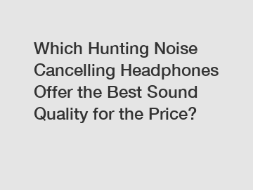Which Hunting Noise Cancelling Headphones Offer the Best Sound Quality for the Price?