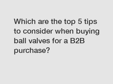 Which are the top 5 tips to consider when buying ball valves for a B2B purchase?