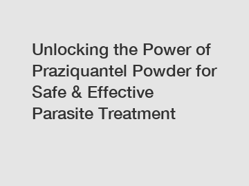 Unlocking the Power of Praziquantel Powder for Safe & Effective Parasite Treatment