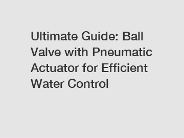 Ultimate Guide: Ball Valve with Pneumatic Actuator for Efficient Water Control