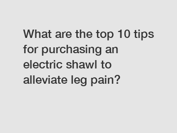 What are the top 10 tips for purchasing an electric shawl to alleviate leg pain?