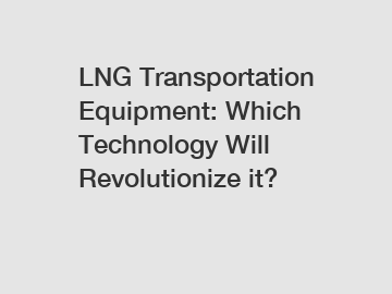 LNG Transportation Equipment: Which Technology Will Revolutionize it?