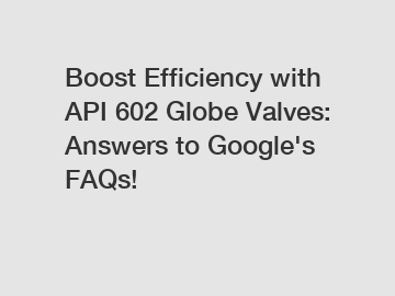 Boost Efficiency with API 602 Globe Valves: Answers to Google's FAQs!