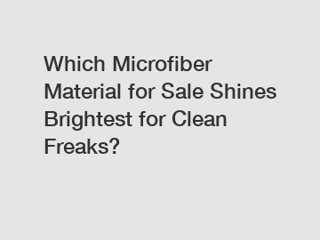 Which Microfiber Material for Sale Shines Brightest for Clean Freaks?