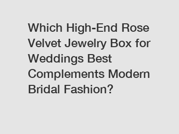 Which High-End Rose Velvet Jewelry Box for Weddings Best Complements Modern Bridal Fashion?
