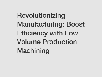 Revolutionizing Manufacturing: Boost Efficiency with Low Volume Production Machining