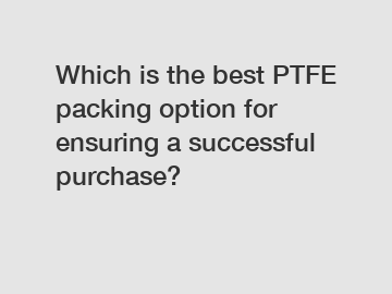 Which is the best PTFE packing option for ensuring a successful purchase?