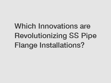 Which Innovations are Revolutionizing SS Pipe Flange Installations?