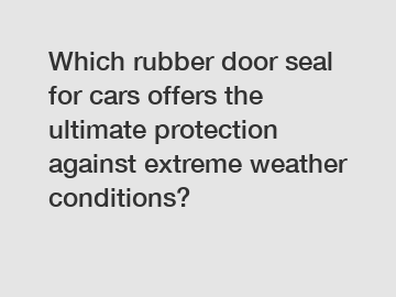 Which rubber door seal for cars offers the ultimate protection against extreme weather conditions?