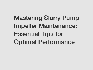 Mastering Slurry Pump Impeller Maintenance: Essential Tips for Optimal Performance