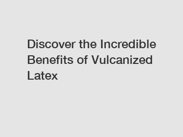 Discover the Incredible Benefits of Vulcanized Latex