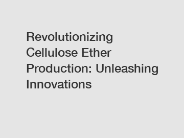 Revolutionizing Cellulose Ether Production: Unleashing Innovations