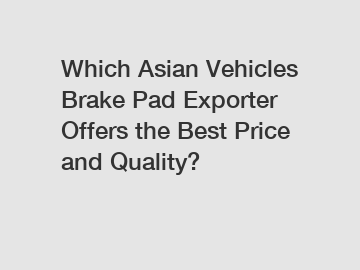 Which Asian Vehicles Brake Pad Exporter Offers the Best Price and Quality?