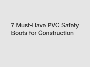 7 Must-Have PVC Safety Boots for Construction