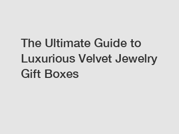The Ultimate Guide to Luxurious Velvet Jewelry Gift Boxes