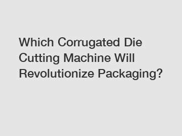 Which Corrugated Die Cutting Machine Will Revolutionize Packaging?