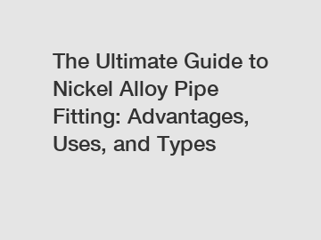 The Ultimate Guide to Nickel Alloy Pipe Fitting: Advantages, Uses, and Types