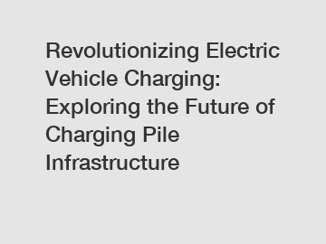 Revolutionizing Electric Vehicle Charging: Exploring the Future of Charging Pile Infrastructure