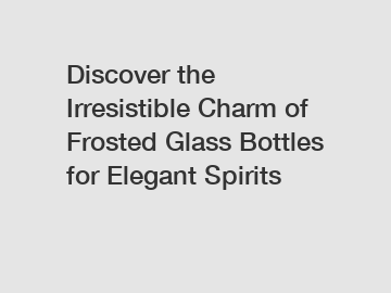 Discover the Irresistible Charm of Frosted Glass Bottles for Elegant Spirits