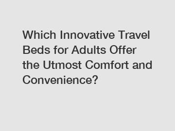 Which Innovative Travel Beds for Adults Offer the Utmost Comfort and Convenience?