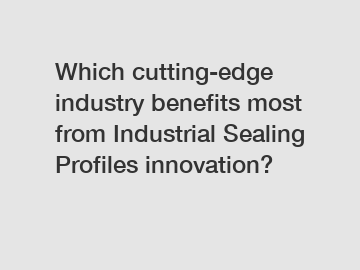 Which cutting-edge industry benefits most from Industrial Sealing Profiles innovation?