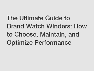 The Ultimate Guide to Brand Watch Winders: How to Choose, Maintain, and Optimize Performance