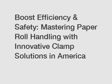 Boost Efficiency & Safety: Mastering Paper Roll Handling with Innovative Clamp Solutions in America