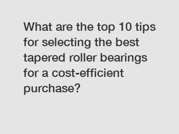 What are the top 10 tips for selecting the best tapered roller bearings for a cost-efficient purchase?