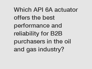 Which API 6A actuator offers the best performance and reliability for B2B purchasers in the oil and gas industry?