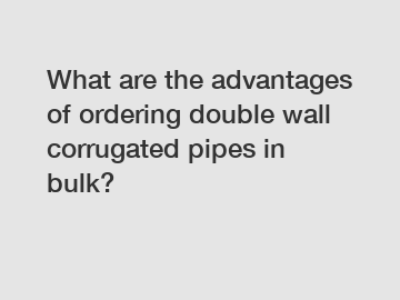 What are the advantages of ordering double wall corrugated pipes in bulk?