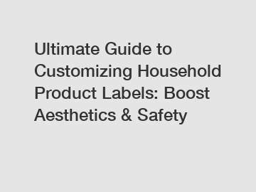Ultimate Guide to Customizing Household Product Labels: Boost Aesthetics & Safety
