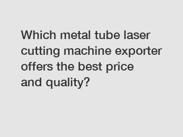 Which metal tube laser cutting machine exporter offers the best price and quality?