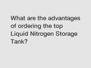 What are the advantages of ordering the top Liquid Nitrogen Storage Tank?