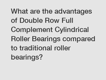 What are the advantages of Double Row Full Complement Cylindrical Roller Bearings compared to traditional roller bearings?