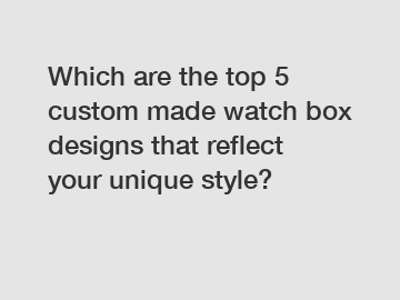 Which are the top 5 custom made watch box designs that reflect your unique style?