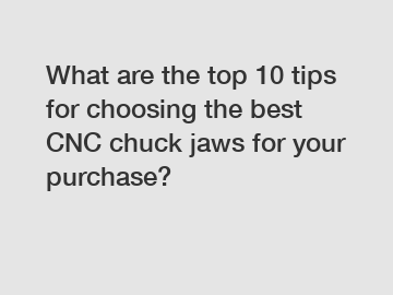 What are the top 10 tips for choosing the best CNC chuck jaws for your purchase?