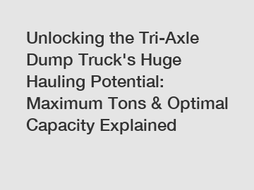 Unlocking the Tri-Axle Dump Truck's Huge Hauling Potential: Maximum Tons & Optimal Capacity Explained